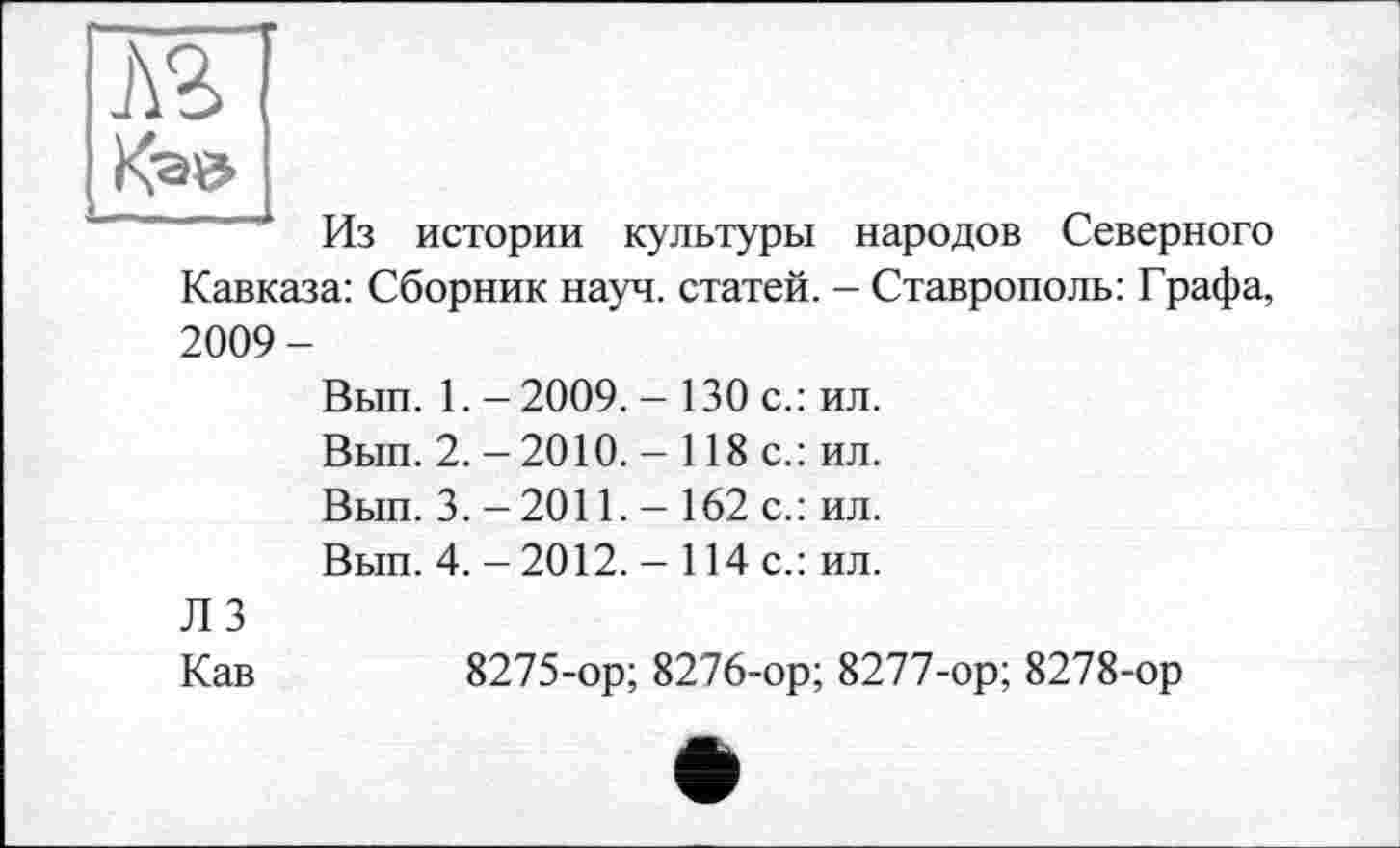 ﻿	
Из истории культуры народов Северного
Кавказа: Сборник науч, статей. — Ставрополь: Графа,
2009-
Вып. 1. - 2009. - 130 с.: ил.
Вып. 2. - 2010. - 118 с.: ил.
Вып. 3. -2011. - 162 с.: ил.
Вып. 4. - 2012. - 114 с.: ил.
Л 3
Кав	8275-ор; 8276-ор; 8277-ор; 8278-ор